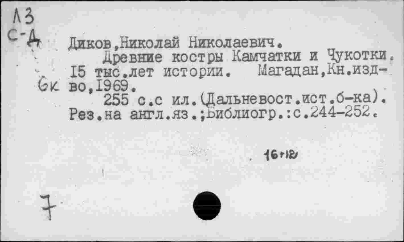 ﻿A3
г Диков »Николай Николаевич .
Древние костры Камчатки и Чукотки.
15 тыс.лет истории. Магадан,Кн.изд-
Gk. во,1969.	ч
255 с.с ил. (Дальне вост.ист. б-кал
Рез.на англ.яз.;Ьиблиогр.: с.244-252<
